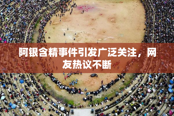 阿银含精事件引发广泛关注，网友热议不断