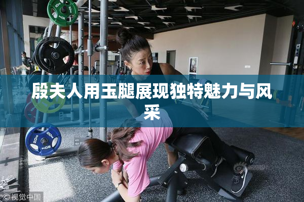 殷夫人用玉腿展现独特魅力与风采