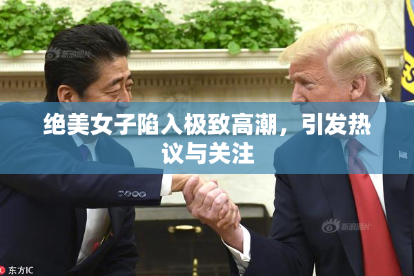 绝美女子陷入极致高潮，引发热议与关注