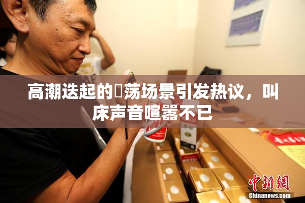 高潮迭起的婬荡场景引发热议，叫床声音喧嚣不已
