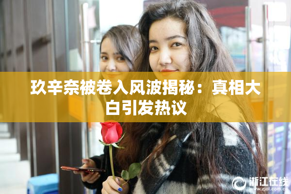 玖辛奈被卷入风波揭秘：真相大白引发热议