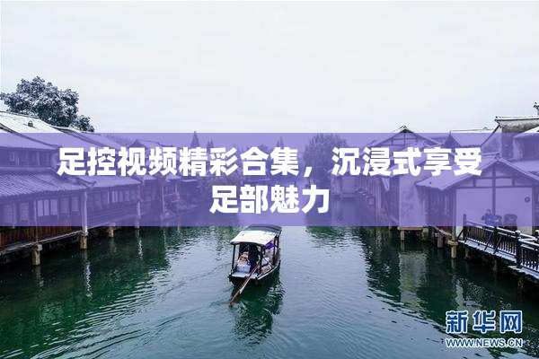 足控视频精彩合集，沉浸式享受足部魅力