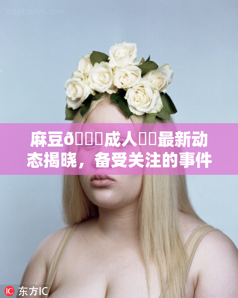 麻豆🔞成人❌‌最新动态揭晓，备受关注的事件来了！