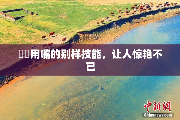 妺妺用嘴的别样技能，让人惊艳不已