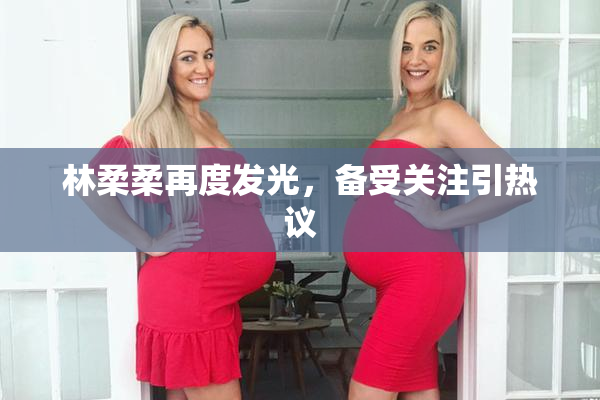 林柔柔再度发光，备受关注引热议