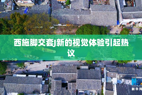 西施脚交套J新的视觉体验引起热议
