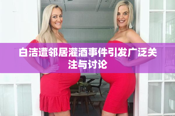 白洁遭邻居灌酒事件引发广泛关注与讨论