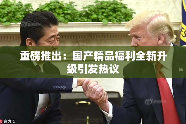 重磅推出：国产精品福利全新升级引发热议