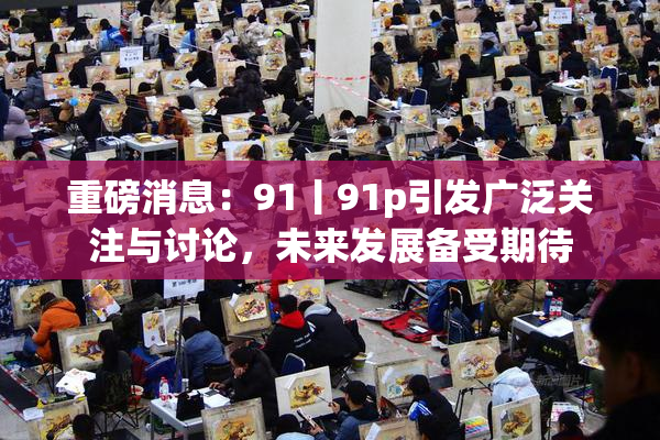 重磅消息：91丨91p引发广泛关注与讨论，未来发展备受期待