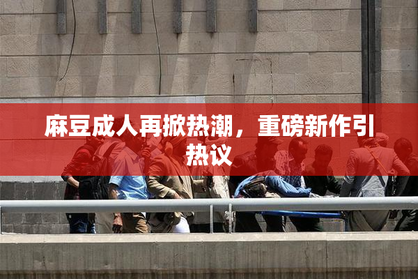 麻豆成人再掀热潮，重磅新作引热议