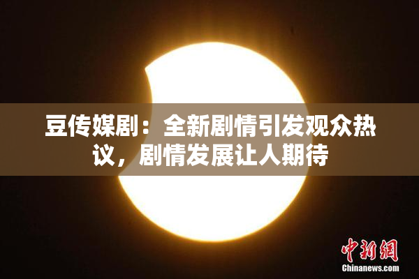 豆传媒剧：全新剧情引发观众热议，剧情发展让人期待