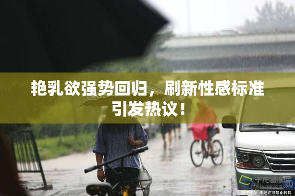 艳乳欲强势回归，刷新性感标准引发热议！