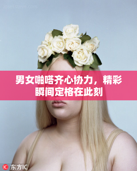男女啪嗒齐心协力，精彩瞬间定格在此刻