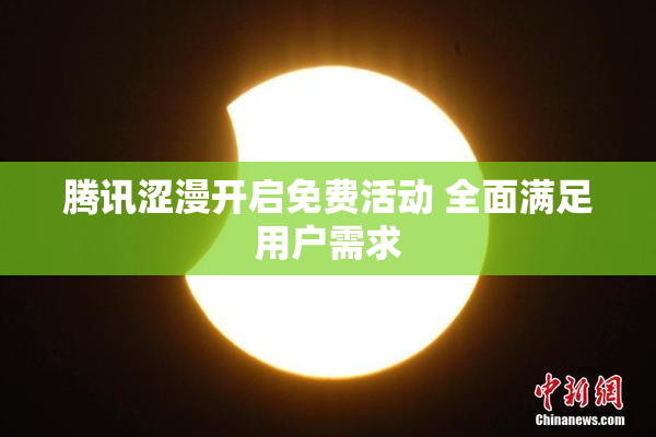 腾讯涩漫开启免费活动 全面满足用户需求