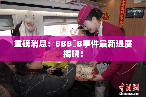 重磅消息：BBB槡B事件最新进展揭晓！