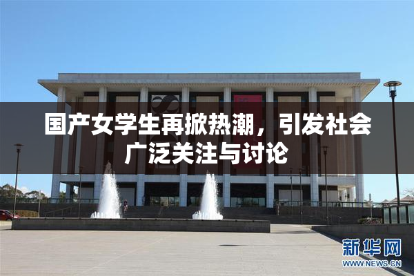国产女学生再掀热潮，引发社会广泛关注与讨论