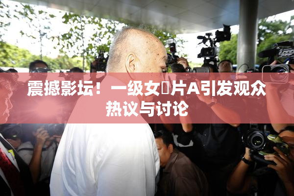 震撼影坛！一级女婬片A引发观众热议与讨论