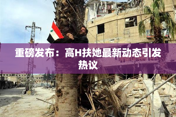 重磅发布：高H扶她最新动态引发热议