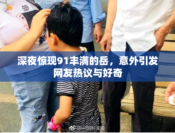 深夜惊现91丰满的岳，意外引发网友热议与好奇