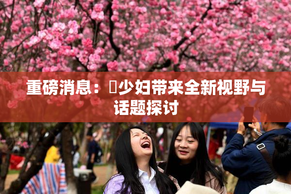 重磅消息：夲少妇带来全新视野与话题探讨