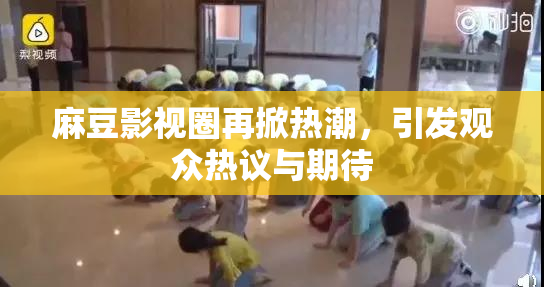 麻豆影视圈再掀热潮，引发观众热议与期待