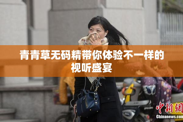 青青草无码精带你体验不一样的视听盛宴