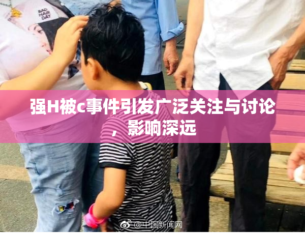 强H被c事件引发广泛关注与讨论，影响深远