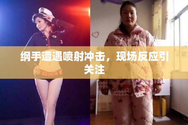 纲手遭遇喷射冲击，现场反应引关注