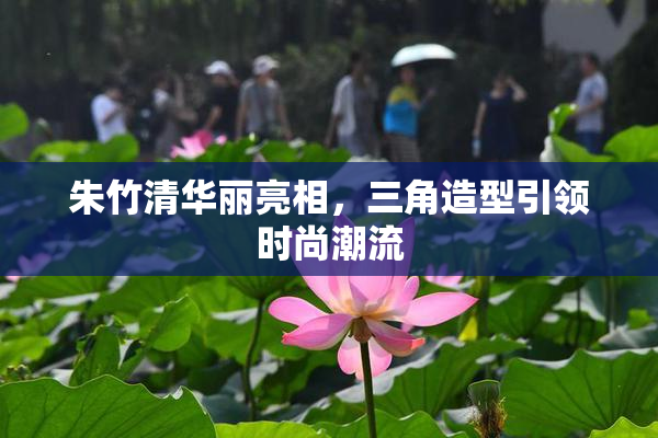 朱竹清华丽亮相，三角造型引领时尚潮流