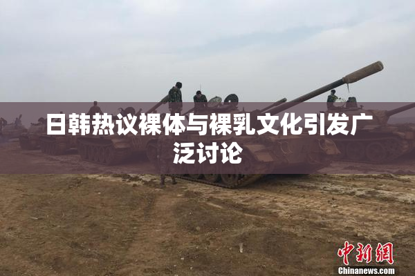 日韩热议裸体与裸乳文化引发广泛讨论