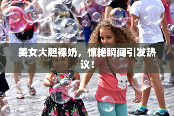 美女大胆裸奶，惊艳瞬间引发热议！