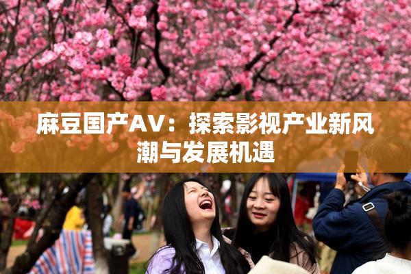 麻豆国产AV：探索影视产业新风潮与发展机遇