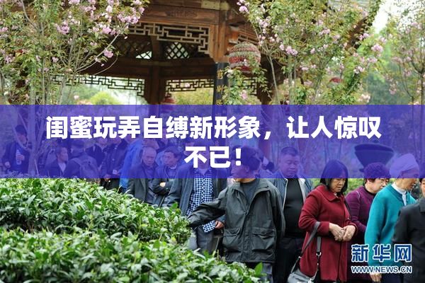闺蜜玩弄自缚新形象，让人惊叹不已！