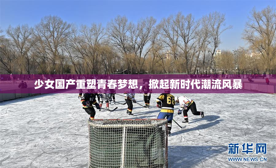 少女国产重塑青春梦想，掀起新时代潮流风暴