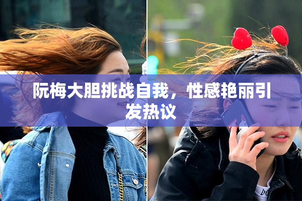 阮梅大胆挑战自我，性感艳丽引发热议
