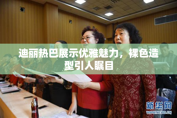 迪丽热巴展示优雅魅力，裸色造型引人瞩目