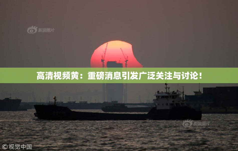 高清视频黄：重磅消息引发广泛关注与讨论！