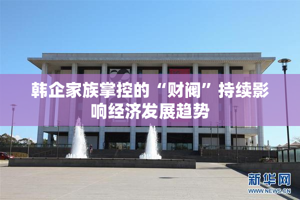 韩企家族掌控的“财阀”持续影响经济发展趋势