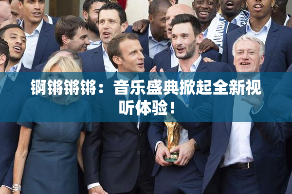 锕锵锵锵：音乐盛典掀起全新视听体验！