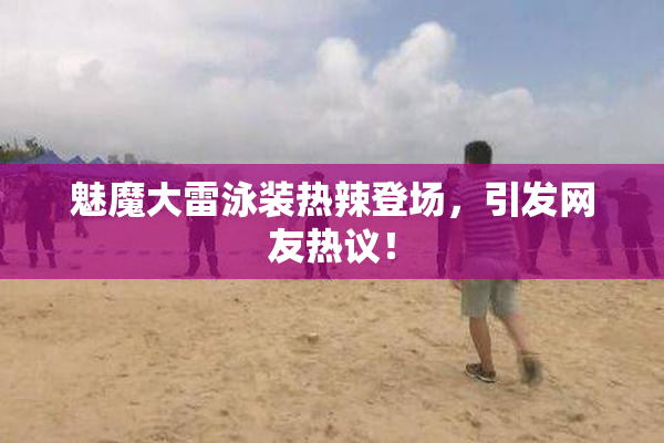魅魔大雷泳装热辣登场，引发网友热议！