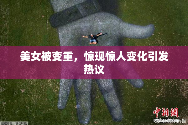 美女被变重，惊现惊人变化引发热议