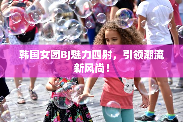 韩国女团BJ魅力四射，引领潮流新风尚！