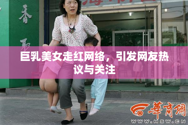 巨乳美女走红网络，引发网友热议与关注