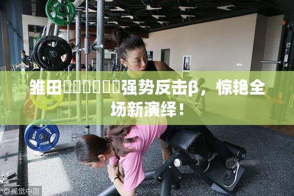 雏田❌‌❌‌❌‌强势反击β，惊艳全场新演绎！
