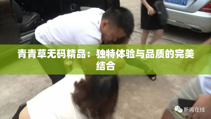 青青草无码精品：独特体验与品质的完美结合