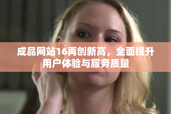 成品网站16再创新高，全面提升用户体验与服务质量