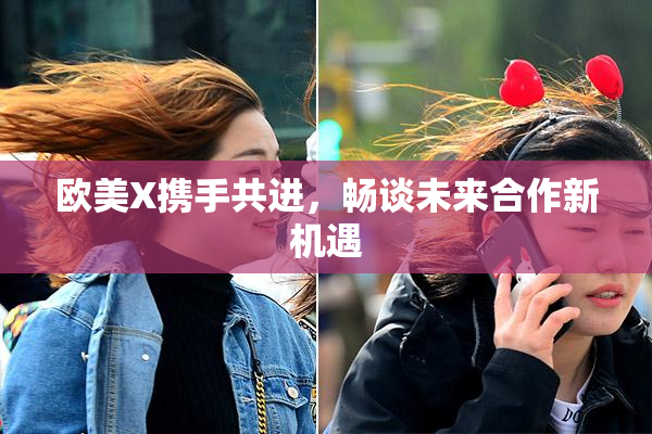 欧美X携手共进，畅谈未来合作新机遇