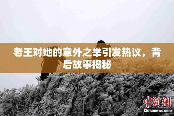老王对她的意外之举引发热议，背后故事揭秘