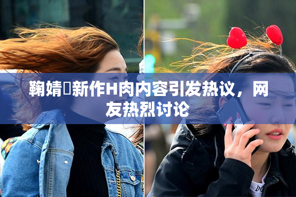 鞠婧祎新作H肉内容引发热议，网友热烈讨论