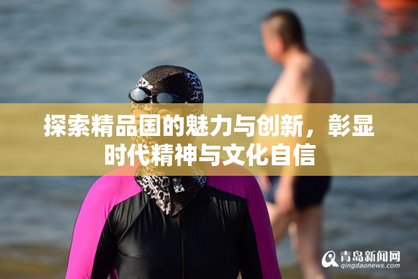 探索精品国的魅力与创新，彰显时代精神与文化自信